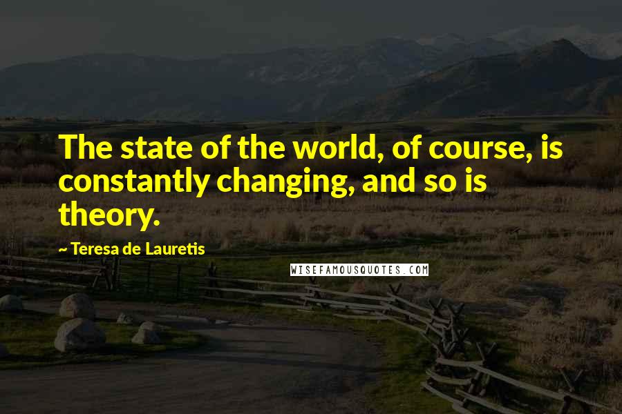 Teresa De Lauretis Quotes: The state of the world, of course, is constantly changing, and so is theory.