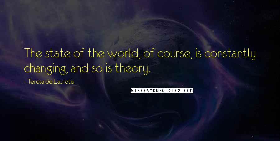 Teresa De Lauretis Quotes: The state of the world, of course, is constantly changing, and so is theory.