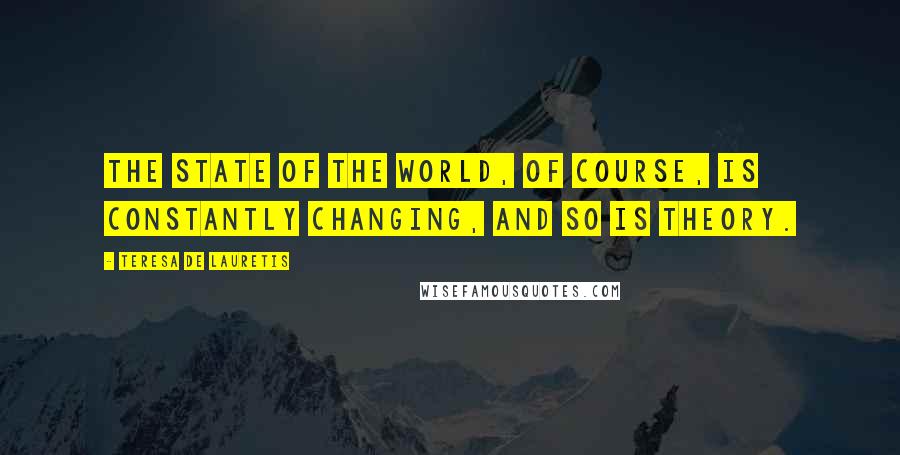 Teresa De Lauretis Quotes: The state of the world, of course, is constantly changing, and so is theory.