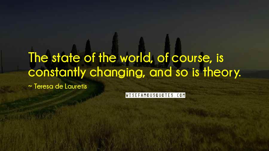 Teresa De Lauretis Quotes: The state of the world, of course, is constantly changing, and so is theory.