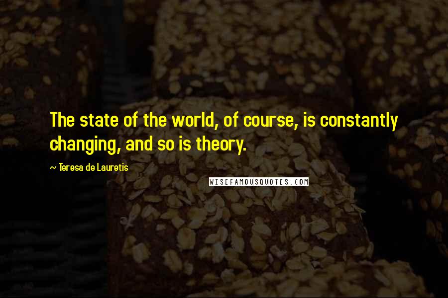 Teresa De Lauretis Quotes: The state of the world, of course, is constantly changing, and so is theory.