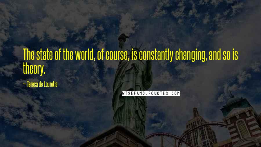 Teresa De Lauretis Quotes: The state of the world, of course, is constantly changing, and so is theory.