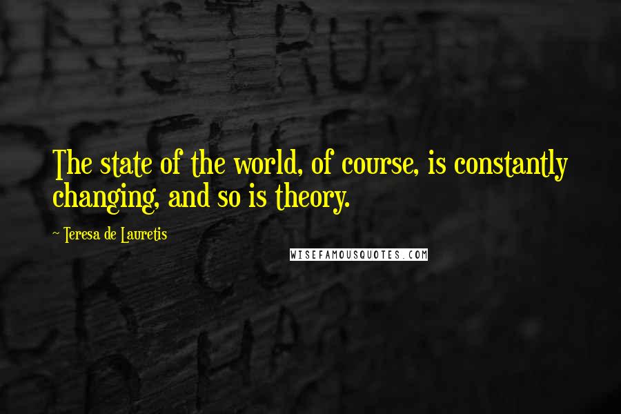 Teresa De Lauretis Quotes: The state of the world, of course, is constantly changing, and so is theory.