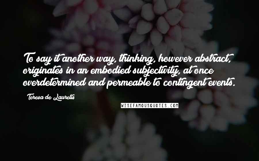 Teresa De Lauretis Quotes: To say it another way, thinking, however abstract, originates in an embodied subjectivity, at once overdetermined and permeable to contingent events.