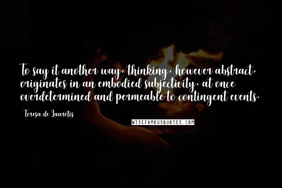 Teresa De Lauretis Quotes: To say it another way, thinking, however abstract, originates in an embodied subjectivity, at once overdetermined and permeable to contingent events.