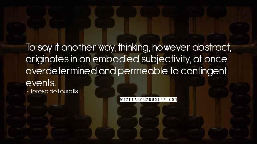 Teresa De Lauretis Quotes: To say it another way, thinking, however abstract, originates in an embodied subjectivity, at once overdetermined and permeable to contingent events.