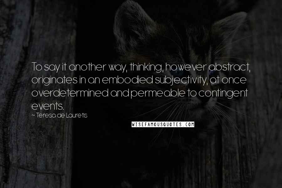 Teresa De Lauretis Quotes: To say it another way, thinking, however abstract, originates in an embodied subjectivity, at once overdetermined and permeable to contingent events.