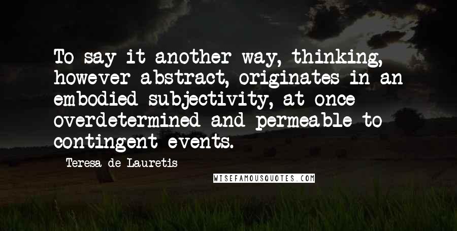 Teresa De Lauretis Quotes: To say it another way, thinking, however abstract, originates in an embodied subjectivity, at once overdetermined and permeable to contingent events.