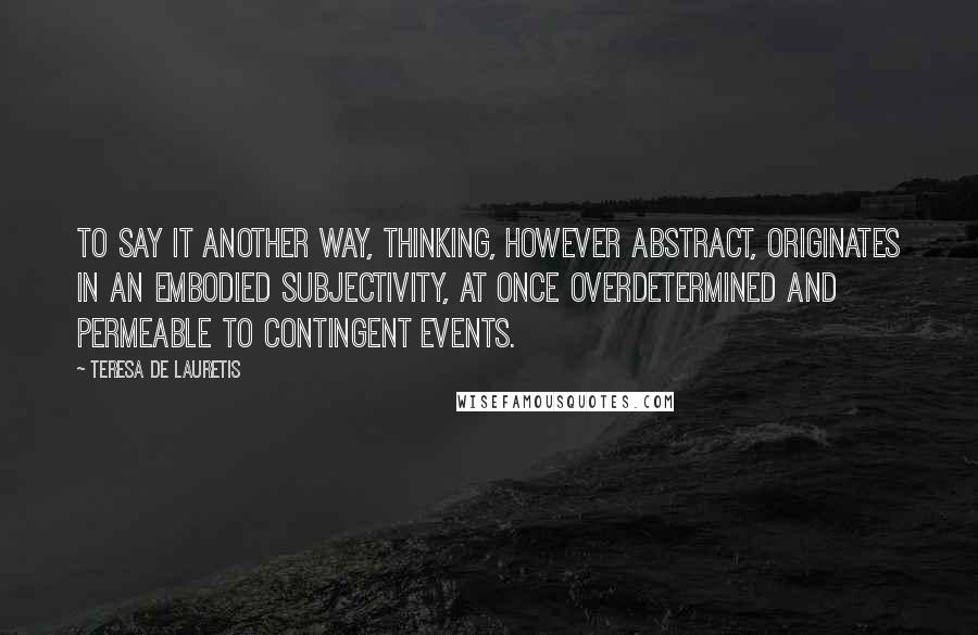 Teresa De Lauretis Quotes: To say it another way, thinking, however abstract, originates in an embodied subjectivity, at once overdetermined and permeable to contingent events.