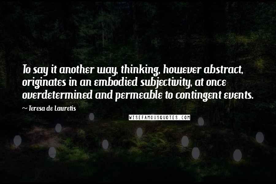 Teresa De Lauretis Quotes: To say it another way, thinking, however abstract, originates in an embodied subjectivity, at once overdetermined and permeable to contingent events.