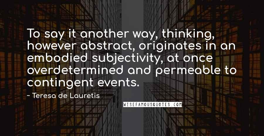 Teresa De Lauretis Quotes: To say it another way, thinking, however abstract, originates in an embodied subjectivity, at once overdetermined and permeable to contingent events.