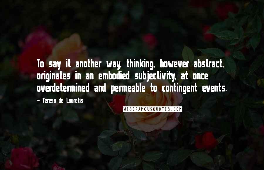 Teresa De Lauretis Quotes: To say it another way, thinking, however abstract, originates in an embodied subjectivity, at once overdetermined and permeable to contingent events.