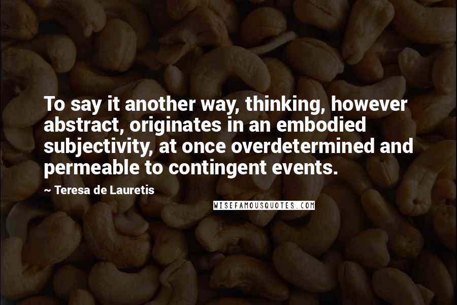 Teresa De Lauretis Quotes: To say it another way, thinking, however abstract, originates in an embodied subjectivity, at once overdetermined and permeable to contingent events.