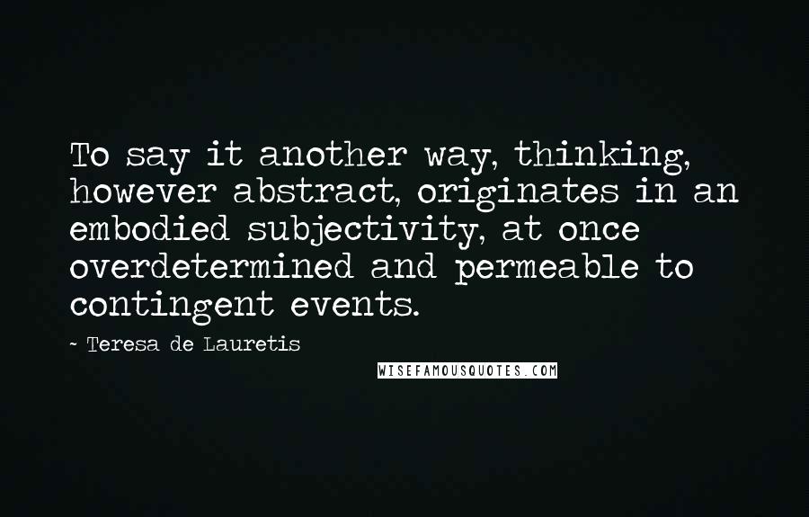 Teresa De Lauretis Quotes: To say it another way, thinking, however abstract, originates in an embodied subjectivity, at once overdetermined and permeable to contingent events.