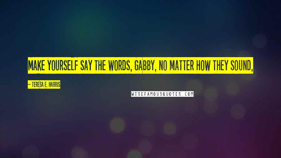 Teresa E. Harris Quotes: Make yourself say the words, Gabby, no matter how they sound,