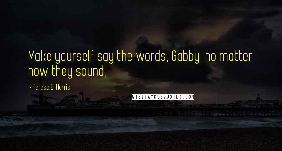 Teresa E. Harris Quotes: Make yourself say the words, Gabby, no matter how they sound,