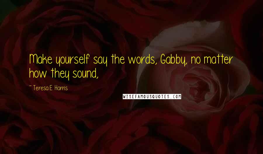 Teresa E. Harris Quotes: Make yourself say the words, Gabby, no matter how they sound,