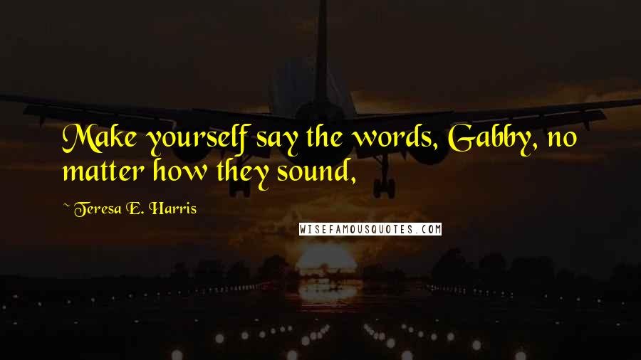 Teresa E. Harris Quotes: Make yourself say the words, Gabby, no matter how they sound,