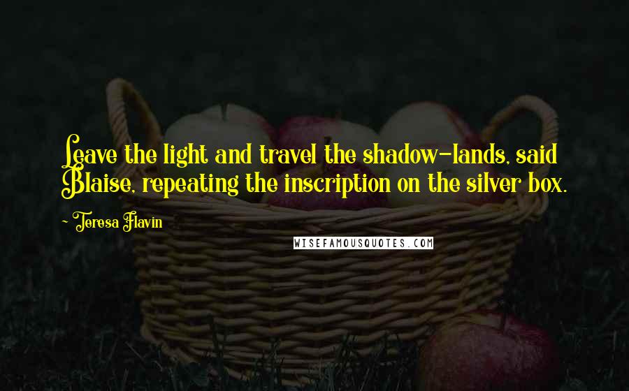 Teresa Flavin Quotes: Leave the light and travel the shadow-lands, said Blaise, repeating the inscription on the silver box.