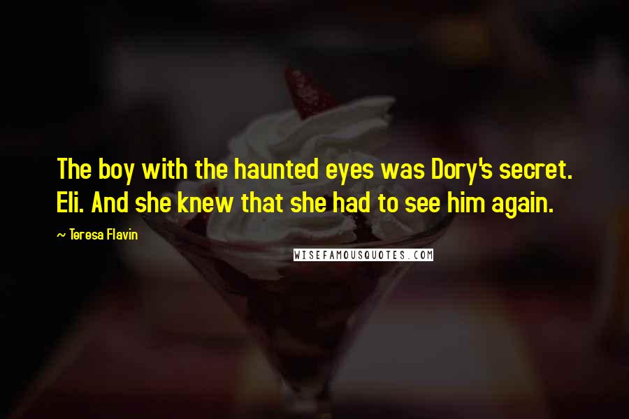 Teresa Flavin Quotes: The boy with the haunted eyes was Dory's secret. Eli. And she knew that she had to see him again.