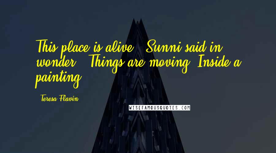 Teresa Flavin Quotes: This place is alive," Sunni said in wonder. "Things are moving. Inside a painting.