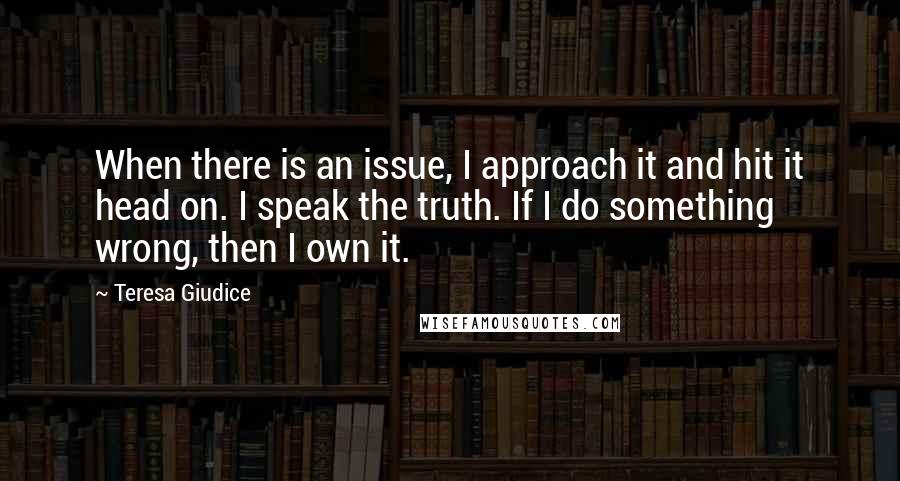 Teresa Giudice Quotes: When there is an issue, I approach it and hit it head on. I speak the truth. If I do something wrong, then I own it.