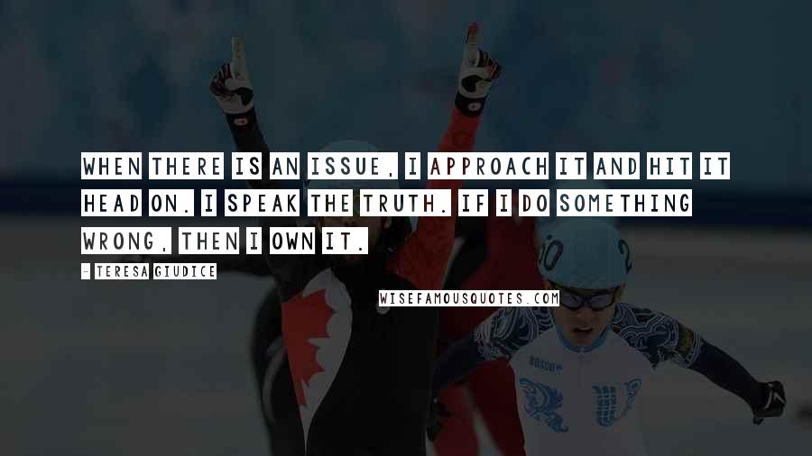 Teresa Giudice Quotes: When there is an issue, I approach it and hit it head on. I speak the truth. If I do something wrong, then I own it.