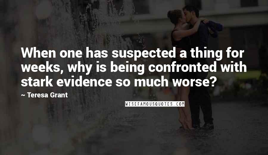 Teresa Grant Quotes: When one has suspected a thing for weeks, why is being confronted with stark evidence so much worse?