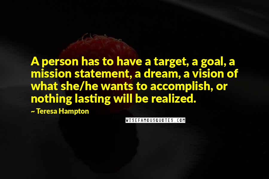 Teresa Hampton Quotes: A person has to have a target, a goal, a mission statement, a dream, a vision of what she/he wants to accomplish, or nothing lasting will be realized.