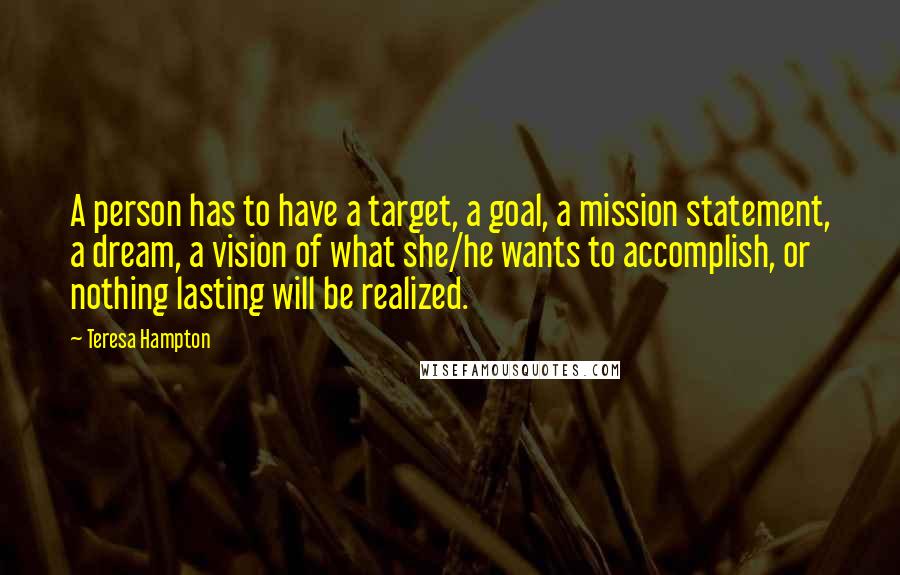 Teresa Hampton Quotes: A person has to have a target, a goal, a mission statement, a dream, a vision of what she/he wants to accomplish, or nothing lasting will be realized.