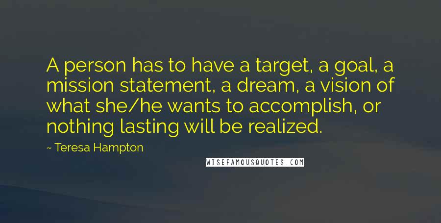 Teresa Hampton Quotes: A person has to have a target, a goal, a mission statement, a dream, a vision of what she/he wants to accomplish, or nothing lasting will be realized.