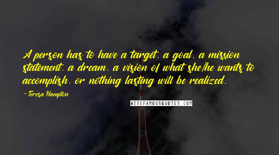 Teresa Hampton Quotes: A person has to have a target, a goal, a mission statement, a dream, a vision of what she/he wants to accomplish, or nothing lasting will be realized.