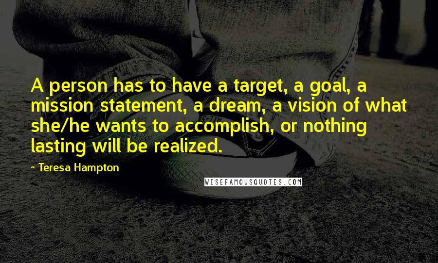 Teresa Hampton Quotes: A person has to have a target, a goal, a mission statement, a dream, a vision of what she/he wants to accomplish, or nothing lasting will be realized.