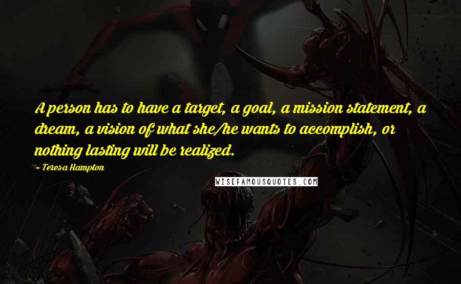 Teresa Hampton Quotes: A person has to have a target, a goal, a mission statement, a dream, a vision of what she/he wants to accomplish, or nothing lasting will be realized.