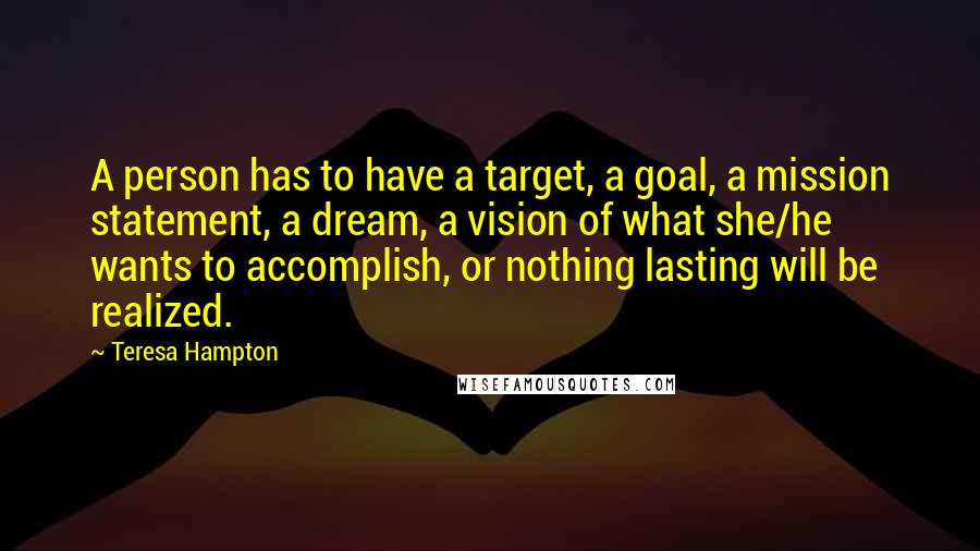 Teresa Hampton Quotes: A person has to have a target, a goal, a mission statement, a dream, a vision of what she/he wants to accomplish, or nothing lasting will be realized.