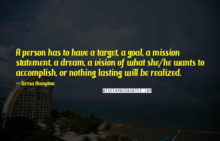 Teresa Hampton Quotes: A person has to have a target, a goal, a mission statement, a dream, a vision of what she/he wants to accomplish, or nothing lasting will be realized.