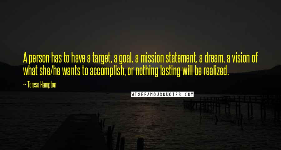 Teresa Hampton Quotes: A person has to have a target, a goal, a mission statement, a dream, a vision of what she/he wants to accomplish, or nothing lasting will be realized.