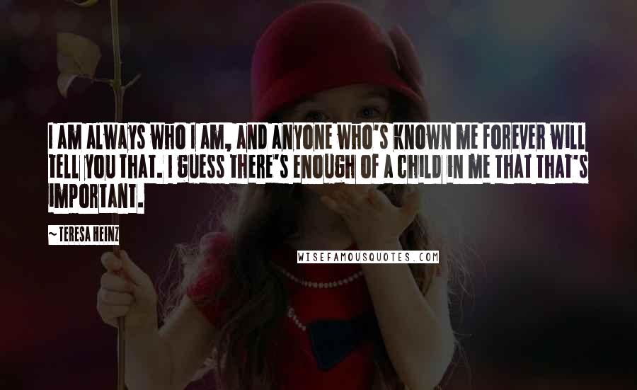 Teresa Heinz Quotes: I am always who I am, and anyone who's known me forever will tell you that. I guess there's enough of a child in me that that's important.