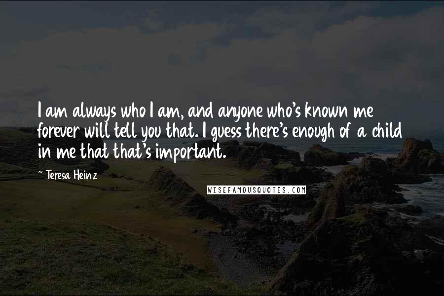 Teresa Heinz Quotes: I am always who I am, and anyone who's known me forever will tell you that. I guess there's enough of a child in me that that's important.