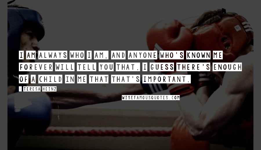 Teresa Heinz Quotes: I am always who I am, and anyone who's known me forever will tell you that. I guess there's enough of a child in me that that's important.