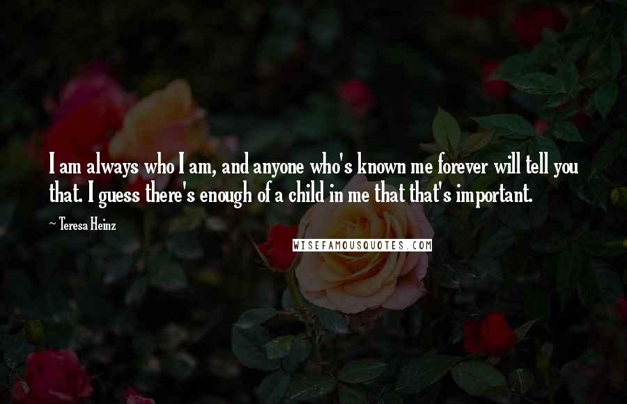 Teresa Heinz Quotes: I am always who I am, and anyone who's known me forever will tell you that. I guess there's enough of a child in me that that's important.