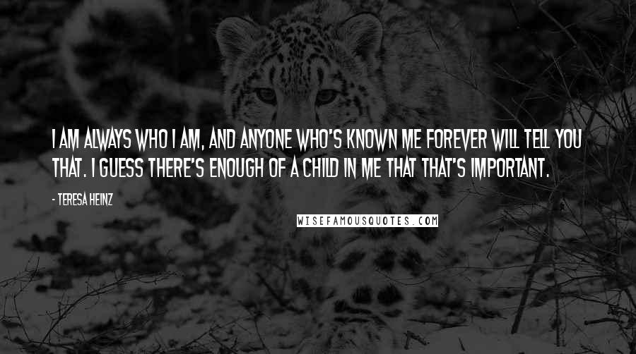 Teresa Heinz Quotes: I am always who I am, and anyone who's known me forever will tell you that. I guess there's enough of a child in me that that's important.