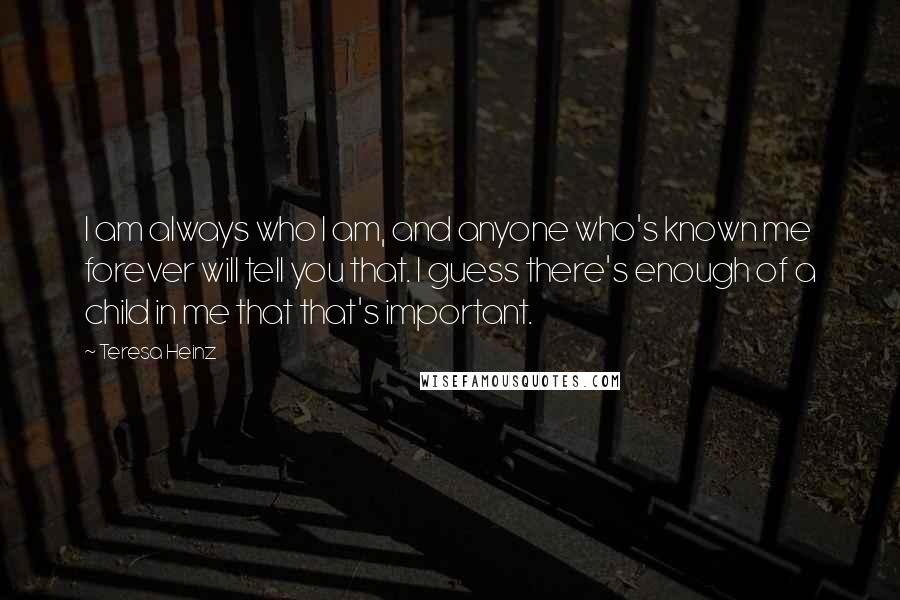 Teresa Heinz Quotes: I am always who I am, and anyone who's known me forever will tell you that. I guess there's enough of a child in me that that's important.