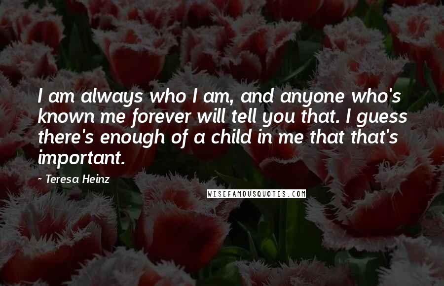 Teresa Heinz Quotes: I am always who I am, and anyone who's known me forever will tell you that. I guess there's enough of a child in me that that's important.