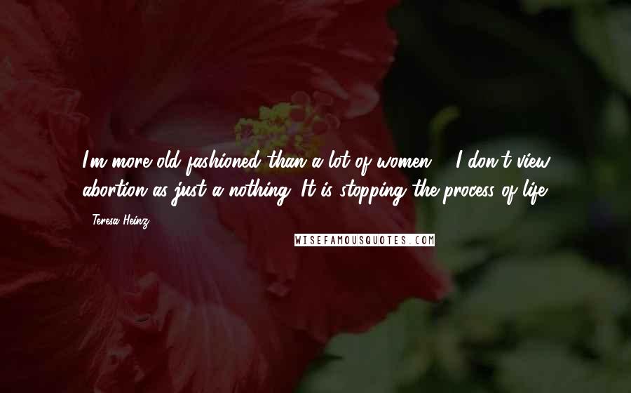 Teresa Heinz Quotes: I'm more old-fashioned than a lot of women ... I don't view abortion as just a nothing. It is stopping the process of life.