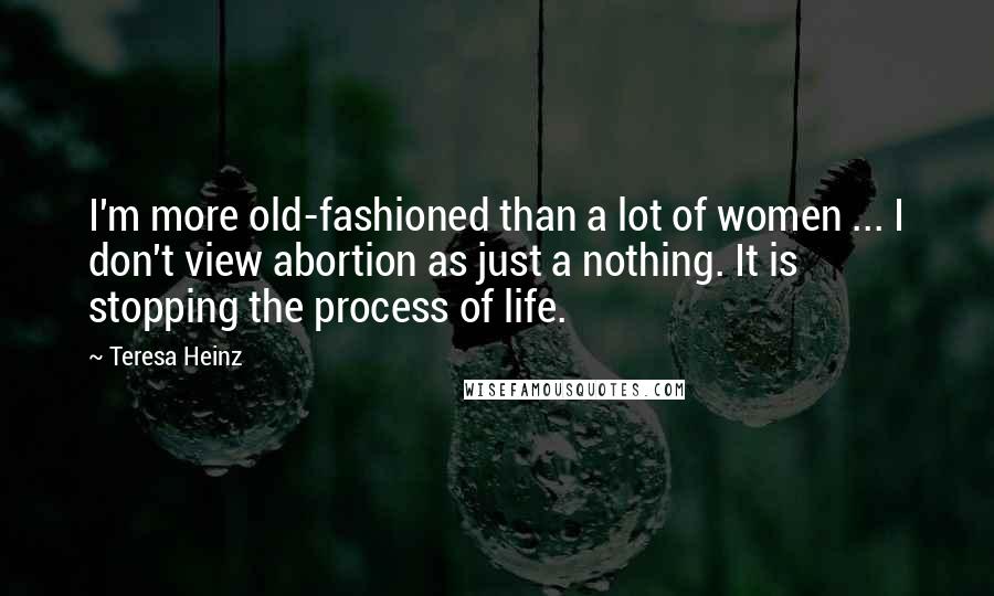 Teresa Heinz Quotes: I'm more old-fashioned than a lot of women ... I don't view abortion as just a nothing. It is stopping the process of life.