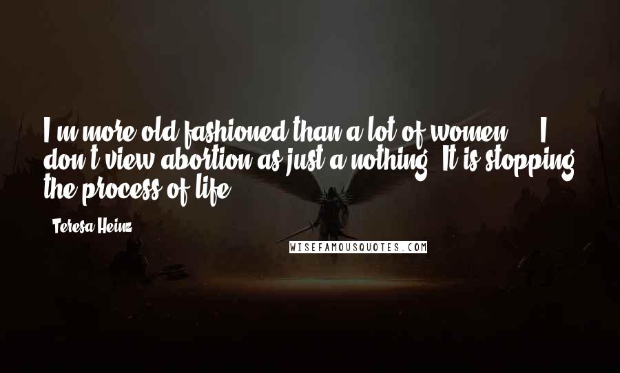 Teresa Heinz Quotes: I'm more old-fashioned than a lot of women ... I don't view abortion as just a nothing. It is stopping the process of life.