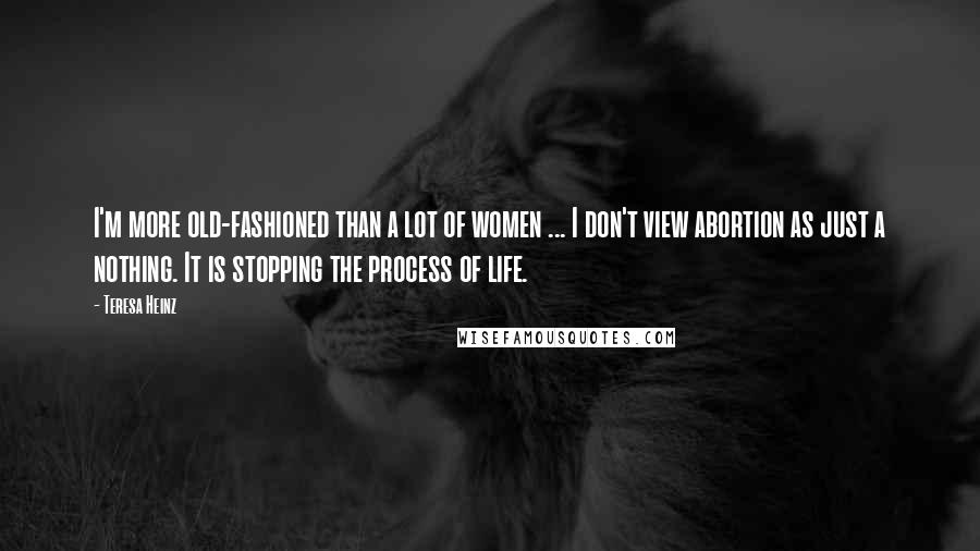 Teresa Heinz Quotes: I'm more old-fashioned than a lot of women ... I don't view abortion as just a nothing. It is stopping the process of life.