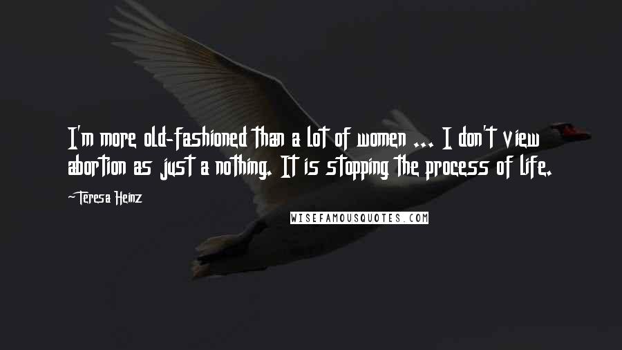 Teresa Heinz Quotes: I'm more old-fashioned than a lot of women ... I don't view abortion as just a nothing. It is stopping the process of life.