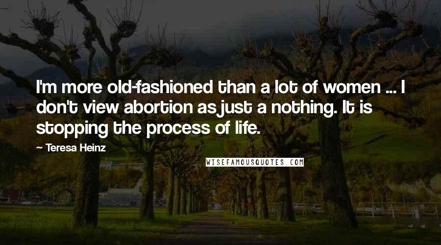 Teresa Heinz Quotes: I'm more old-fashioned than a lot of women ... I don't view abortion as just a nothing. It is stopping the process of life.